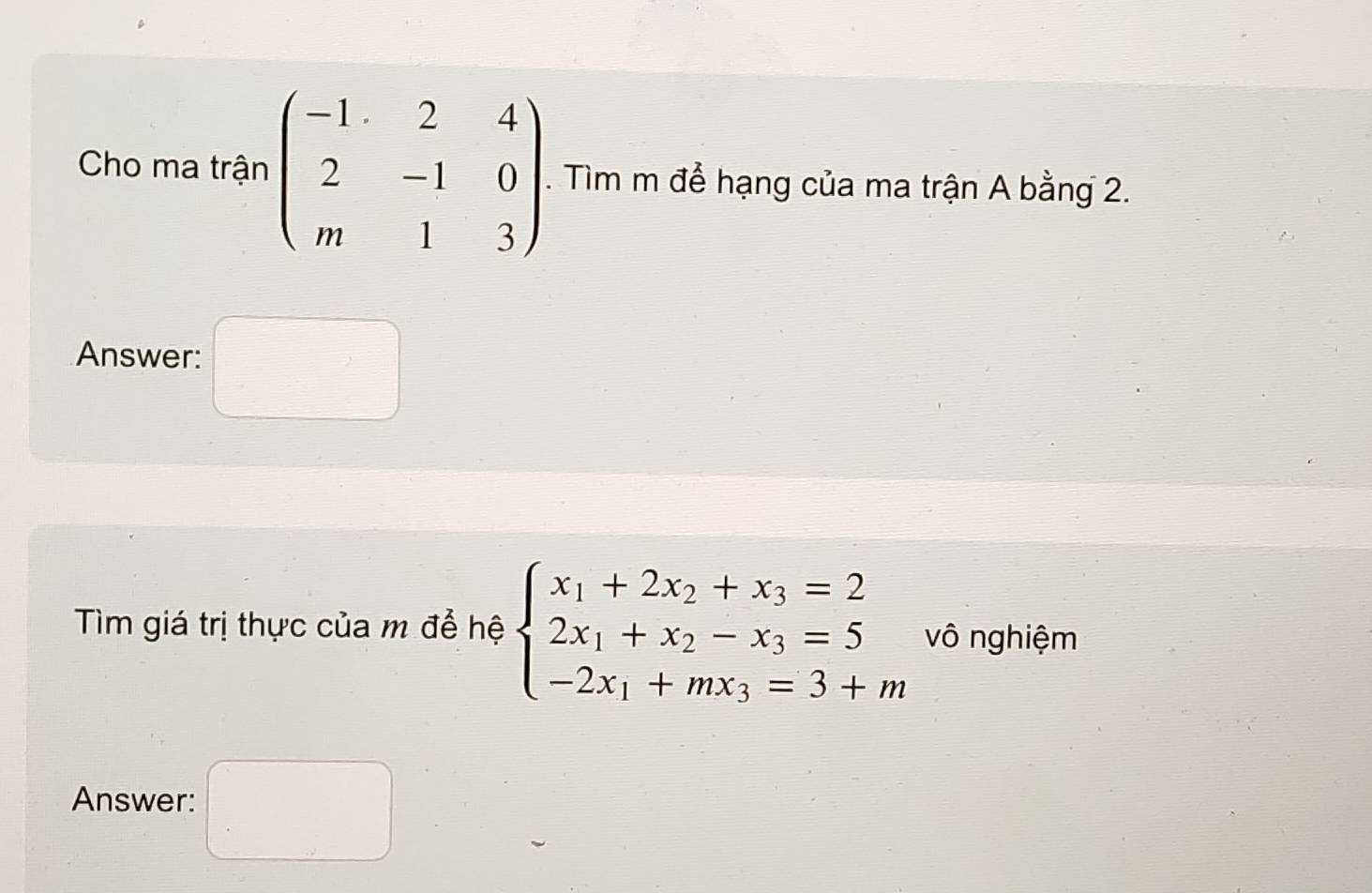 Cho ma trận beginpmatrix -1&2&4 2&-1&0 m&1&3endpmatrix. Tìm m để hạng của ma trận A bằng 2. 
Answer: □°
Tìm giá trị thực của m để hệ beginarrayl x_1+2x_2+x_3=2 2x_1+x_2-x_3=5 -2x_1+mx_3=3+mendarray. vô nghiệm 
Answer: □