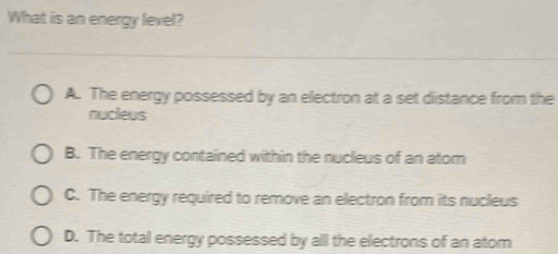 What is an energy lexel?
A. The energy possessed by an electron at a set distance from the
nucleus
B. The energy contained within the nucleus of an atom
C. The energy required to remove an electron from its nucleus
D. The total energy possessed by all the electrons of an atom