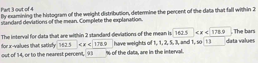 out of 4 
By examining the histogram of the weight distribution, determine the percent of the data that fall within 2
standard deviations of the mean. Complete the explanation. 
The interval for data that are within 2 standard deviations of the mean is 162.5 . The bars 
for x -values that satisfy 162.5 have weights of 1, 1, 2, 5, 3, and 1, so 13 data values 
out of 14, or to the nearest percent, 93 % of the data, are in the interval.