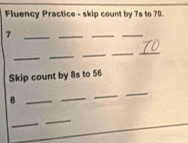 Fluency Practice - skip count by 7s to 70. 
_7 
_ 
_ 
_ 
_ 
_ 
_ 
_ 
_ 
Skip count by 8s to 56
_8 
_ 
_ 
_ 
_ 
_