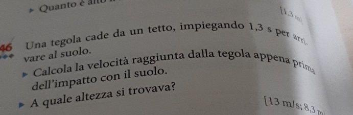 Quanto é alo
1,3 m) 
46 Una tegola cade da un tetto, impiegando 1,3 s per arr. 
vare al suolo. 
Calcola la velocità raggiunta dalla tegola appena prima 
dell’impatto con il suolo. 
A quale altezza si trovava? 
[ 13 m/s; 8,3 m