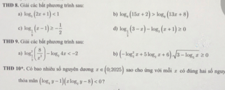 THD 8. Giải các bất phương trình sau: 
a) log _5(2x+1)<1</tex> log _a(15x+2)>log _a(13x+8)
b) 
c) log _ 1/3 (x-1)≥ - 1/2  d) log _ 1/2 (3-x)-log _2(x+1)≥ 0
THD 9. Giải các bất phương trình sau: 
a) log _ 1/2 ^2( 8/x^2 )-log _24x b) (-log _2^(2x+5log _2)x+6).sqrt(3-log _5)x≥ 0
THD 10° *. Có bao nhiêu số nguyên dương x∈ (0;2025) sao cho ứng với mỗi ± có đúng hai số nguy 
thóa mān (log _4y-1)(xlog _2y-8)<0</tex> ?