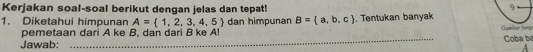 Kerjakan soal-soal berikut dengan jelas dan tepat! 9 
1. Diketahui himpunan A= 1,2,3,4,5 dan himpunan B= a,b,c. Tentukan banyak 
Gambar fungs 
pemetaan dari A ke B, dan dari B ke A! 
Jawab: _Coba ba 
A