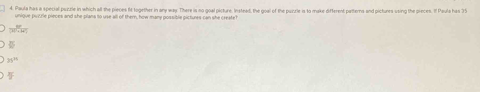 Paula has a special puzzle in which all the pieces fit together in any way. There is no goal picture. Instead, the goal of the puzzle is to make different patterns and pictures using the pieces. If Paula has 35
unique puzzle pieces and she plans to use all of them, how many possible pictures can she create?
 69!/(35!* 34!) 
 35!/35! 
35^(35)
 35!/0! 