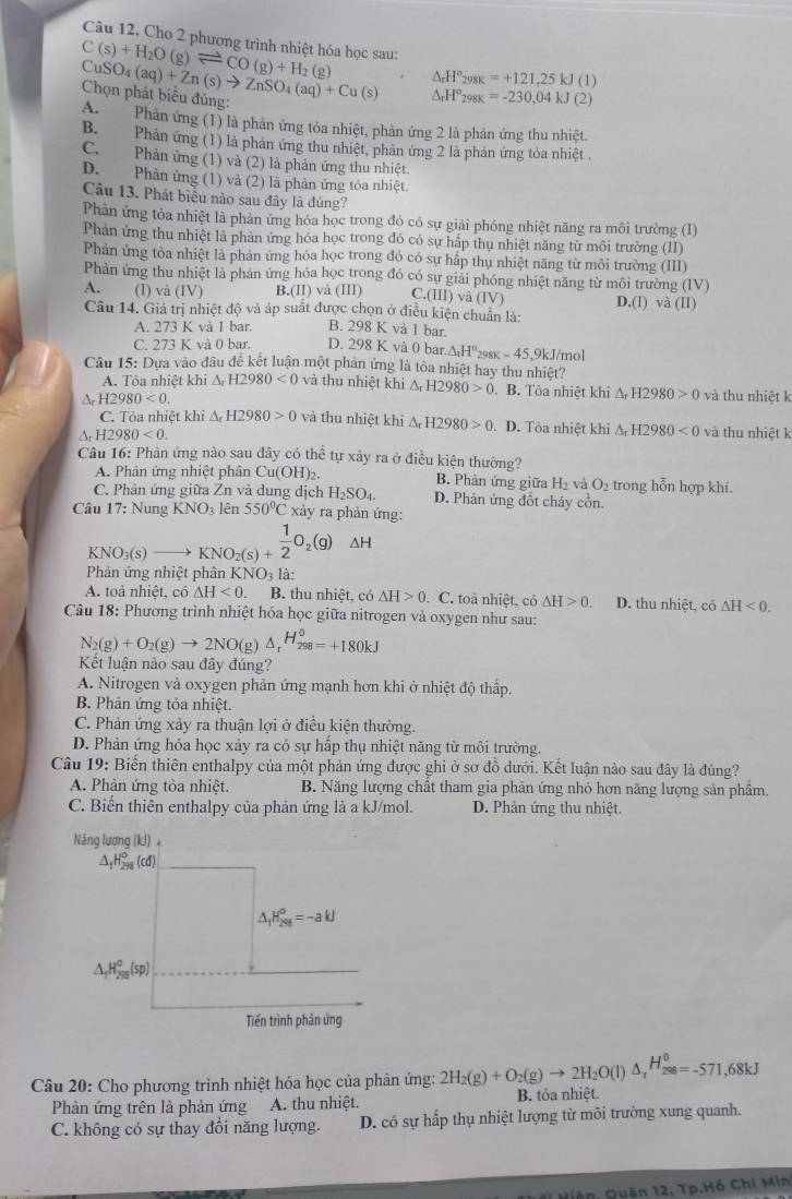 Câu 12, Cho 2 phương trình nhiệt hóa học sau:
C(s)+H_2O(g)leftharpoons CO(g)+H_2(g) △ _rH°_298K=+121,25kJ(1)
Chọn phát biểu đúng: CuSO_4(aq)+Zn(s)to ZnSO_4(aq)+Cu(s) □  △ _rH°_298K=-230,04kJ(2)
A. Phản ứng (1) là phản ứng tỏa nhiệt, phản ứng 2 là phản ứng thu nhiệt.
B. Phản ứng (1) là phản ứng thu nhiệt, phản ứng 2 là phản ứng tỏa nhiệt .
C. Phản ứng (1) và (2) là phản ứng thu nhiệt.
D. Phản ứng (1) và (2) là phản ứng tỏa nhiệt.
Câu 13. Phát biểu nào sau đây là đúng?
Phản ứng tỏa nhiệt là phản ứng hóa học trong đó có sự giải phóng nhiệt năng ra môi trường (I)
Phản ứng thu nhiệt là phản ứng hóa học trong đó có sự hấp thụ nhiệt năng từ môi trường (II)
Phản ứng tỏa nhiệt là phản ứng hóa học trong đó có sự hấp thụ nhiệt năng từ môi trường (III)
Phản ứng thu nhiệt là phản ứng hóa học trong đó có sự giải phóng nhiệt năng từ môi trường (IV)
A. (I) v (IV) B.(II) và (III) C.(III) và (IV D.(l) và (lI)
Câu 14. Giá trị nhiệt độ và áp suất được chọn ở điều kiện chuẩn là:
A. 273 K vå 1 bar. B. 298 K và 1 bar.
C. 273 K và 0 bar. D. 298 K và 0 bar △ _1H°_298K=45
Cầu 15: Dựa vào đầu đề kết luận một phản ứng là tỏa nhiệt hay thu nhiệt? .9kJ/mol
A. Tòa nhiệt khi △ _rH2980<0</tex> và thu nhiệt khi △ _rH2980>0. B. Tỏa nhiệt khi △ _rH2980>0
A 1 12980<0. và thu nhiệt k
C. Tỏa nhiệt khi △ _rH2980>0 và thu nhiệt khi △ _rH2980>0. D. Tỏa nhiệt khi △ _rH2980<0</tex> và thu nhiệt k
H2980<0.
Câu 16: Phân ứng nào sau đây có thể tự xảy ra ở điều kiện thường?
A. Phân ứng nhiệt phân Cu(OH)_2 B. Phản ứng giữa H_2 và O_2 trong hỗn hợp khí.
C. Phản ứng giữa Zn và dung dịch H_2SO_4. D. Phản ứng đốt cháy cồn.
Câu 17: Nung KNO_3 lên 550°C xảy ra phản ứng:
KNO_3(s ) KNO_2(s)+ 1/2 O_2(g) △ H
Phản ứng nhiệt phân KNO_3 là:
A. toà nhiệt, có △ H<0. B. thu nhiệt, có △ H>0 C. toả nhiệt, có △ H>0. D. thu nhiệt, có △ H<0.
Câu 18: Phương trình nhiệt hóa học giữa nitrogen và oxygen như sau:
N_2(g)+O_2(g)to 2NO(g)△ _rH_(298)^o=+180kJ
Kết luận nào sau đây đúng?
A. Nitrogen và oxygen phản ứng mạnh hơn khi ở nhiệt độ thấp.
B. Phản ứng tỏa nhiệt.
C. Phản ứng xảy ra thuận lợi ở điều kiện thường.
D. Phản ứng hóa học xảy ra có sự hấp thụ nhiệt năng từ môi trường.
Câu 19: Biến thiên enthalpy của một phản ứng được ghi ở sơ đồ dưới. Kết luận nào sau đây là đúng?
A. Phản ứng tỏa nhiệt. B. Năng lượng chất tham gia phản ứng nhỏ hơn năng lượng sản phầm.
C. Biến thiên enthalpy của phản ứng là a kJ/mol. D. Phản ứng thu nhiệt.
Năng lượng (kJ) 。
△ _fH_(298)°(cd)
△ _fH_(298)^0=-akJ
△ _1H_(295)°(sp)
Tiền trình phản ứng
Câu 20: Cho phương trình nhiệt hóa học của phản ứng: 2H_2(g)+O_2(g)to 2H_2O(l)△ _rH_(288)°=-571,68kJ
Phản ứng trên là phản ứng A. thu nhiệt. B. tỏa nhiệt.
C. không có sự thay đổi năng lượng. D. có sự hấp thụ nhiệt lượng từ môi trường xung quanh.
Hiện, Quận 12, Tp.Hồ Chí Min