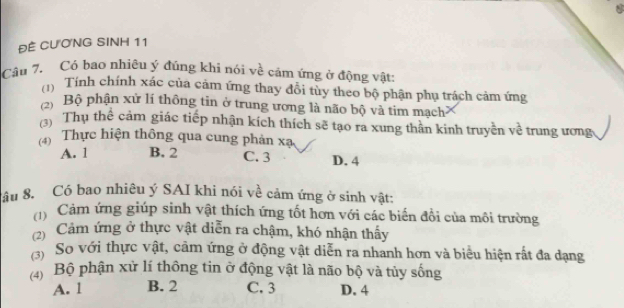 ĐÊ CƯơNG SINH 11
Câu 7. Có bao nhiêu ý đúng khi nói về cảm ứng ở động vật:
Tính chính xác của cảm ứng thay đổi tùy theo bộ phận phụ trách cảm ứng
y Bộ phận xử lí thông tin ở trung ương là não bộ và tim mạch
(3) Thụ thể cảm giác tiếp nhận kích thích sẽ tạo ra xung thân kinh truyền về trung ương
* Thực hiện thông qua cung phản xạ
A. 1 B. 2 C. 3 D. 4
âu 8. Có bao nhiêu ý SAI khi nói về cảm ứng ở sinh vật:
Cảm ứng giúp sinh vật thích ứng tốt hơn với các biến đổi của môi trường
(2) Cảm ứng ở thực vật diễn ra chậm, khó nhận thấy
(3) So với thực vật, cảm ứng ở động vật diễn ra nhanh hơn và biểu hiện rất đa dạng
(4) Bộ phận xử lí thông tin ở động vật là não bộ và tủy sống
A. l B. 2 C. 3 D. 4