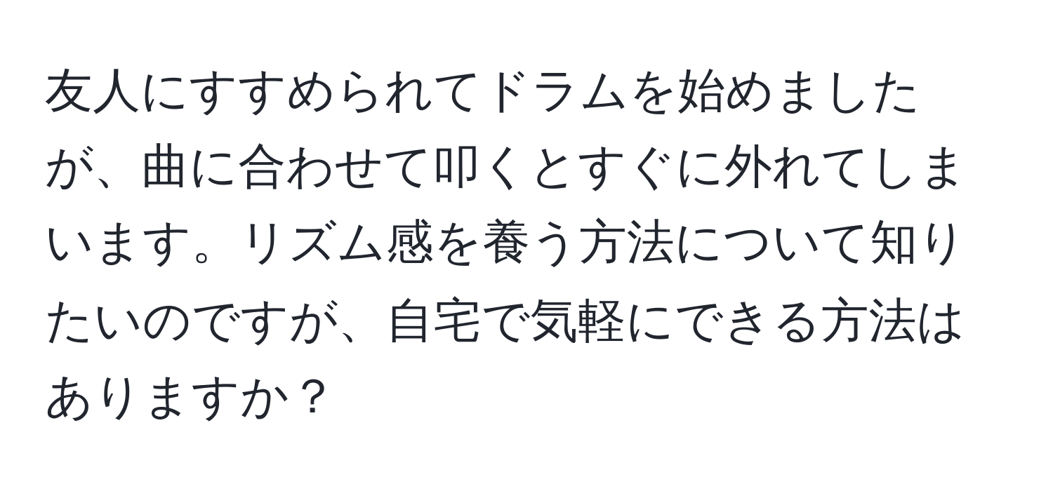 友人にすすめられてドラムを始めましたが、曲に合わせて叩くとすぐに外れてしまいます。リズム感を養う方法について知りたいのですが、自宅で気軽にできる方法はありますか？