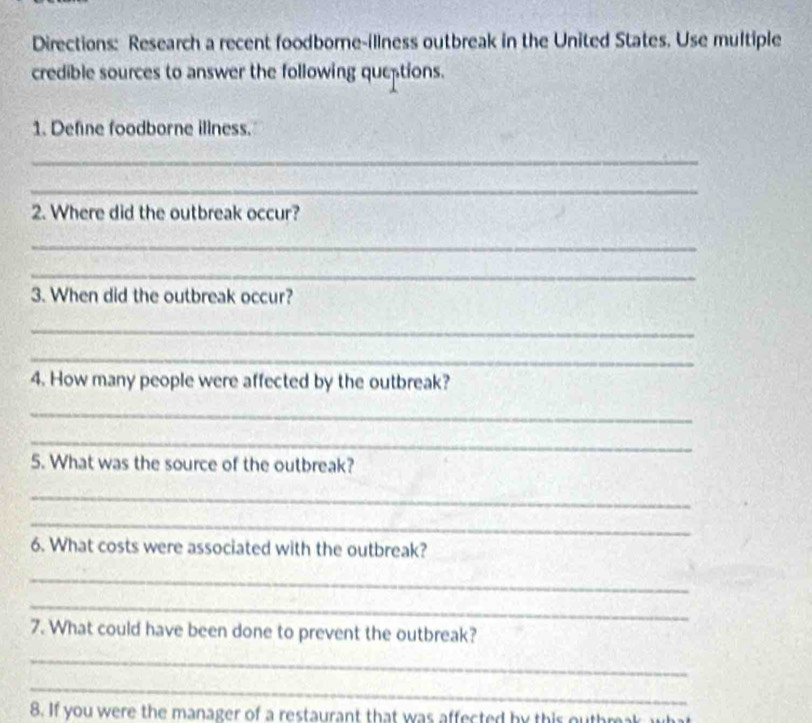 Directions: Research a recent foodborne-illness outbreak in the United States. Use multiple 
credible sources to answer the following queptions. 
1. Define foodborne illness. 
_ 
_ 
2. Where did the outbreak occur? 
_ 
_ 
3. When did the outbreak occur? 
_ 
_ 
4. How many people were affected by the outbreak? 
_ 
_ 
5. What was the source of the outbreak? 
_ 
_ 
6. What costs were associated with the outbreak? 
_ 
_ 
7. What could have been done to prevent the outbreak? 
_ 
_ 
8. If you were the manager of a restaurant that was affected by this outhrk