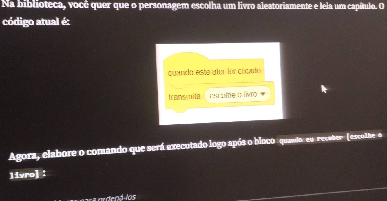 Na biblioteca, você quer que o personagem escolha um livro aleatoriamente e leia um capítulo. O 
código atual é: 
quando este ator for clicado 
transmita escolhe o livro 
Agora, elabore o comando que será executado logo após o bloco quando eu receber [escolheo 
livro] ： 
ordená-los