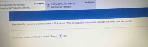 4-6: MathX, for School: In Progress 4-6: MathXL for School: Not Started 
Practice & Problem Solving Additional Practice 
The record for the city's greatest rainfall is 19.9 inches. Write an inequality to represent a rainfall that would beat this record. 
_ 
_ 
Let r= the number of inches of rainfall. Then □ 19.9