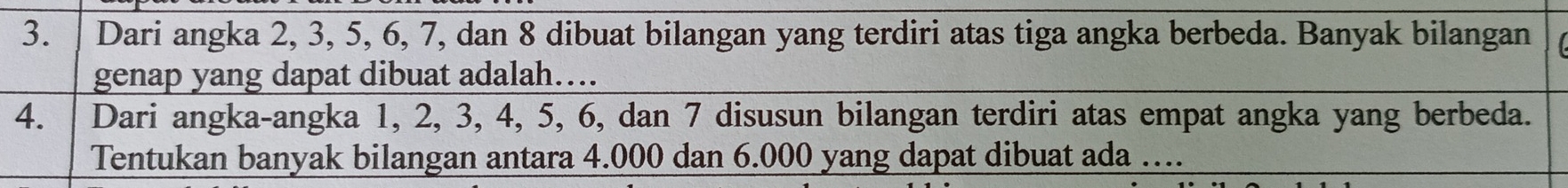 Dari angka 2, 3, 5, 6, 7, dan 8 dibuat bilangan yang terdiri atas tiga angka berbeda. Banyak bilangan 
genap yang dapat dibuat adalah…. 
4. Dari angka-angka 1, 2, 3, 4, 5, 6, dan 7 disusun bilangan terdiri atas empat angka yang berbeda. 
Tentukan banyak bilangan antara 4.000 dan 6.000 yang dapat dibuat ada …...