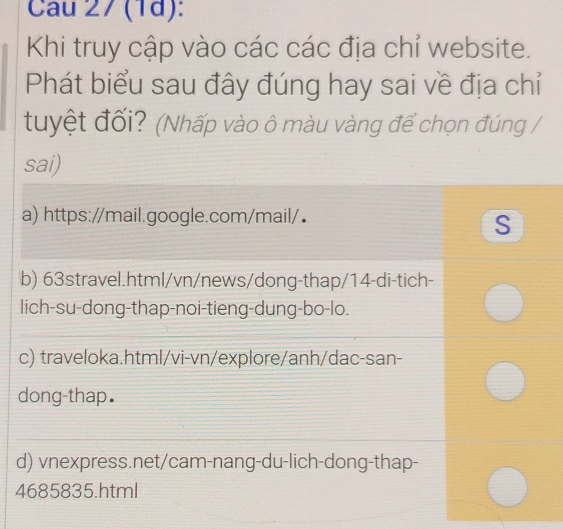 Cau 27 (1d):
Khi truy cập vào các các địa chỉ website.
Phát biểu sau đây đúng hay sai về địa chỉ
tuyệt đối? (Nhấp vào ô màu vàng để chọn đúng /
sai)
a) https://mail.google.com/mail/•
S
b) 63stravel.html/vn/news/dong-thap/14-di-tich-
lich-su-dong-thap-noi-tieng-dung-bo-lo.
c) traveloka.html/vi-vn/explore/anh/dac-san-
dong-thap.
d) vnexpress.net/cam-nang-du-lich-dong-thap-
4685835.html