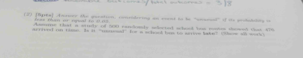 (2) [5pts] Answer the question, considering an event to be “snassa `` if its probability is 
less than or equal to 0.05. 
Assume that a study of 500 randomly selected school bus routes showed that 476
arrived on time. Is it “unusual” for a school bus to arrive late? (Show all work)