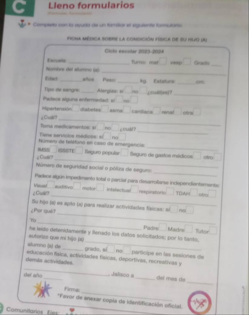 Lleno formularios
Completo con la ayuda de un fomiliar el siguiente formulario.
ficma médica sobre la condición física de su hjo (A)
Ciclo escolar 2023-2024
Escuela: _Turro: mat □ vesp □ Grado_
Nombre del alumno (a):_
Edad:_ años Peso: _kg. Estatura _cm.
Tipo de sangre: _Alergias: si □ 1 □ ¿oudl(os)？
Padece alguna enfermedad: sí □ no □
_
Hipertensión □ diabetes □ asme □ cardiaca □ renal □ otra □
¿Cuál？_
_
_
Toma medicamentos: sí □ no□ ¿cuál？
Tiene servicios médicos: si □ no □
_
Número de teléfono en caso de emergencia:
IMSS 7 ISSSTE □ Seguro popular □ Seguro de gastos médicos □
¿Cual？ otro □
_
Número de seguridad social o póliza de seguro:_
Padece algún impedimento total o parcial para desarrollarse independienterente:
_
Visual □ auditivo □ motor□ intelectual □ respiratorio □ TDAH
¿Cuál? □ otro □
_
Su hijo (a) es apto (a) para realizar actividades físicas: sí □ r □
¿Por qué?
_
Yo
Padre □ Madre □ Tutor □
_
he leído detenidamente y llenado los datos solicitados; por lo tanto,
autorizo que mi hijo (a)
alumno (a) de _grado, sí □ no □ participe en las sesiones de
educación física, actividades físicas, deportivas, recreativas y
demás actividades.
_
_
del año
_
, Jalisco a_ del mes de
_
Firma:
*Favor de anexar copia de identificación oficial.
Comunitarios Ejes: