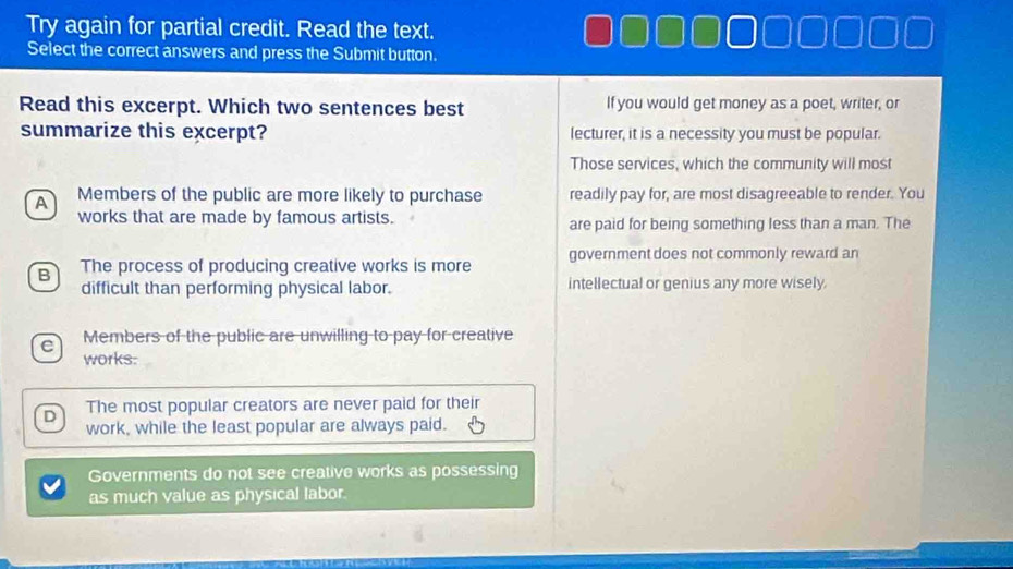 Try again for partial credit. Read the text.
Select the correct answers and press the Submit button.
Read this excerpt. Which two sentences best If you would get money as a poet, writer, or
summarize this excerpt? lecturer, it is a necessity you must be popular.
Those services, which the community will most
A Members of the public are more likely to purchase readily pay for, are most disagreeable to render. You
works that are made by famous artists. are paid for being something less than a man. The
B The process of producing creative works is more government does not commonly reward an
difficult than performing physical labor. intellectual or genius any more wisely.
Members of the public are unwilling to pay for creative
works:
D The most popular creators are never paid for their
work, while the least popular are always paid.
Governments do not see creative works as possessing
as much value as physical labor.