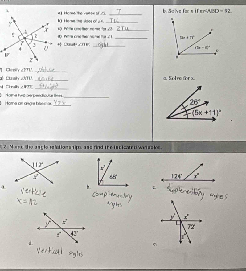 Solve for x if m
a) Name the vertex of ∠ 2 _
b) Name the sides of ∠ 4 _
c) Write another name for ∠ 3 __
d) Write another name for ∠ 1.
e) Classify ∠ YTW_ _
() Classify ∠ YTU. _
g) Classily ∠ XTU. _c. Solve for x.
) Classify ∠ WTX. _
) Name two perpendicular lines._
Nome an angle bisector._
t 2: Name the angle relationships and find the indicated variables.
a.
b.
c.