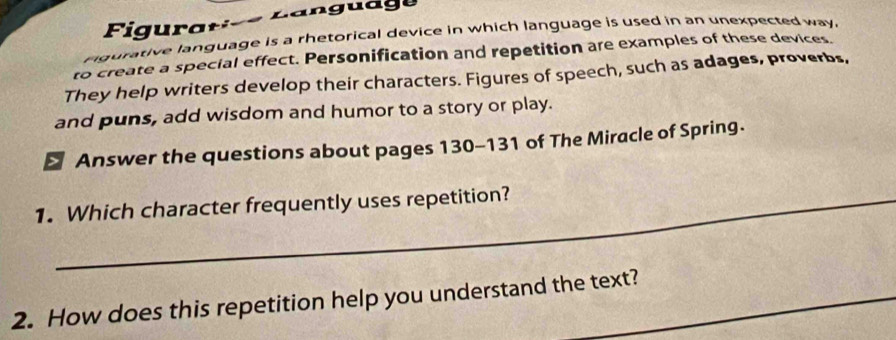 rgurative language is a rhetorical device in which language is used in an unexpected way. 
to create a special effect. Personification and repetition are examples of these devices. 
They help writers develop their characters. Figures of speech, such as adages, proverbs, 
and puns, add wisdom and humor to a story or play. 
> Answer the questions about pages 130-131 of The Miracle of Spring. 
1. Which character frequently uses repetition? 
2. How does this repetition help you understand the text?