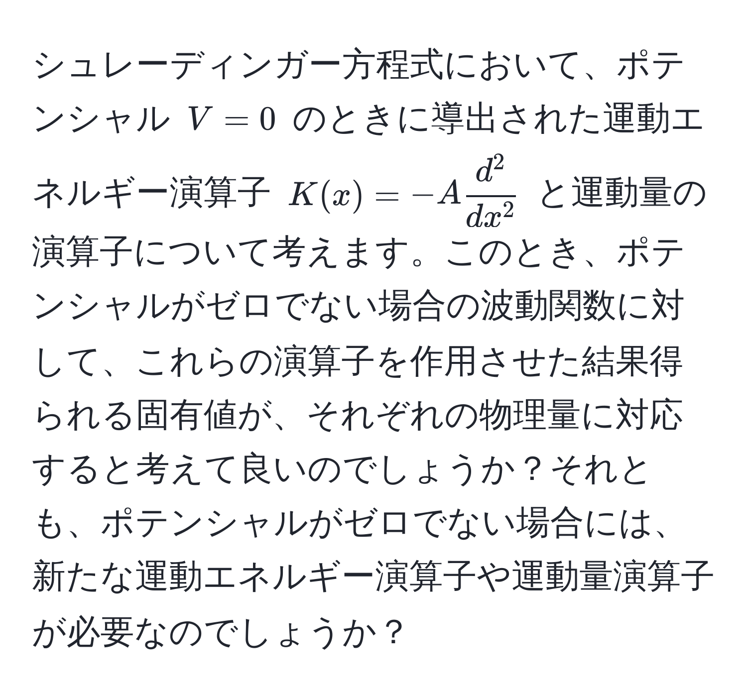 シュレーディンガー方程式において、ポテンシャル $V = 0$ のときに導出された運動エネルギー演算子 $K(x) = -A fracd^2dx^2$ と運動量の演算子について考えます。このとき、ポテンシャルがゼロでない場合の波動関数に対して、これらの演算子を作用させた結果得られる固有値が、それぞれの物理量に対応すると考えて良いのでしょうか？それとも、ポテンシャルがゼロでない場合には、新たな運動エネルギー演算子や運動量演算子が必要なのでしょうか？