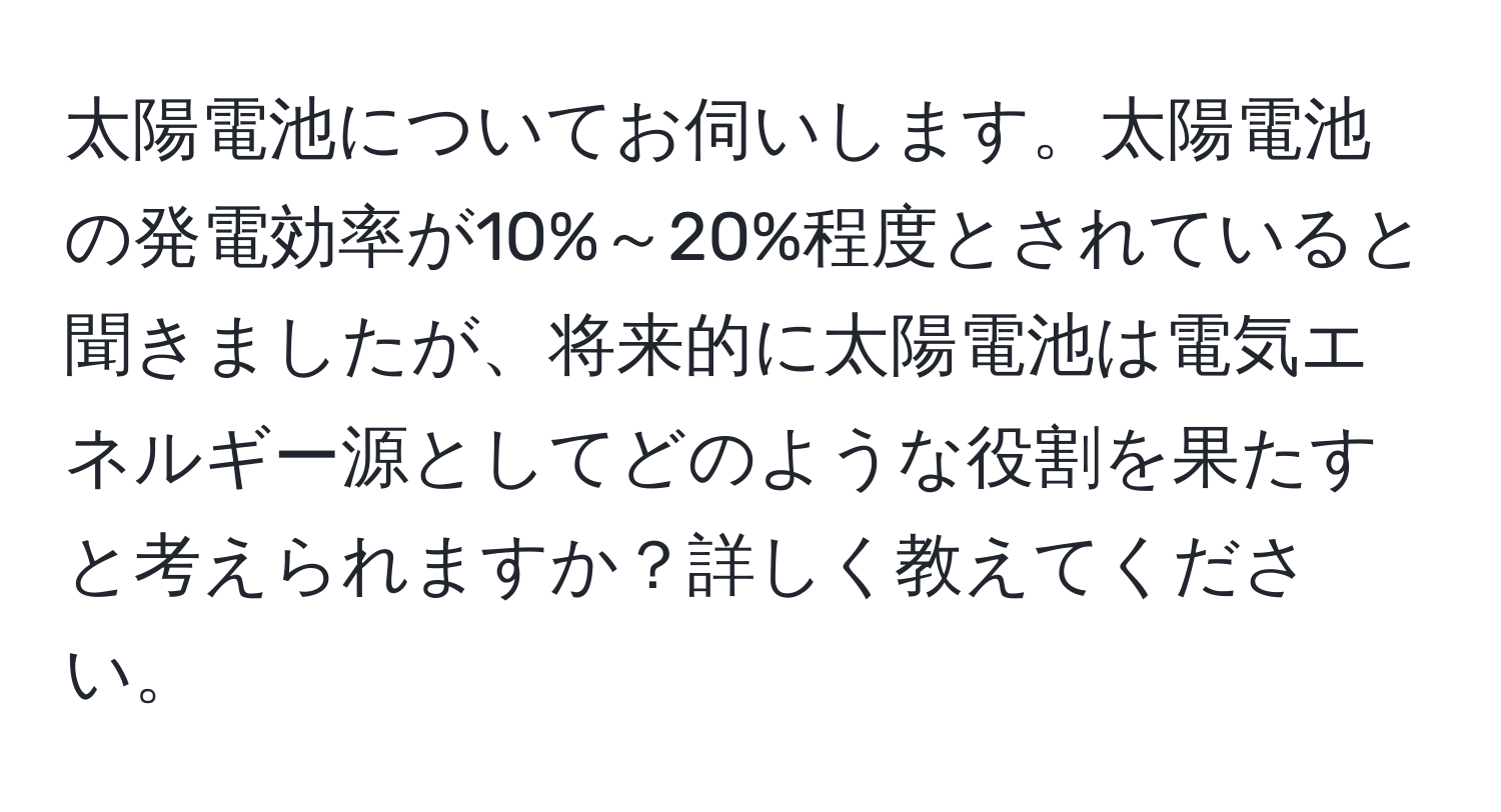 太陽電池についてお伺いします。太陽電池の発電効率が10%～20%程度とされていると聞きましたが、将来的に太陽電池は電気エネルギー源としてどのような役割を果たすと考えられますか？詳しく教えてください。