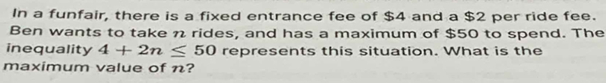 In a funfair, there is a fixed entrance fee of $4 and a $2 per ride fee. 
Ben wants to take n rides, and has a maximum of $50 to spend. The 
inequality 4+2n≤ 50 represents this situation. What is the 
maximum value of n?