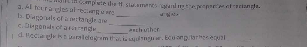 Dlank to complete the ff. statements regarding the properties of rectangle. 
a. All four angles of rectangle are 
angles. 
b. Diagonals of a rectangle are_ 
_. 
c. Diagonals of a rectangle_ 
each other. 
d. Rectangle is a parallelogram that is equiangular. Equiangular has equal _.