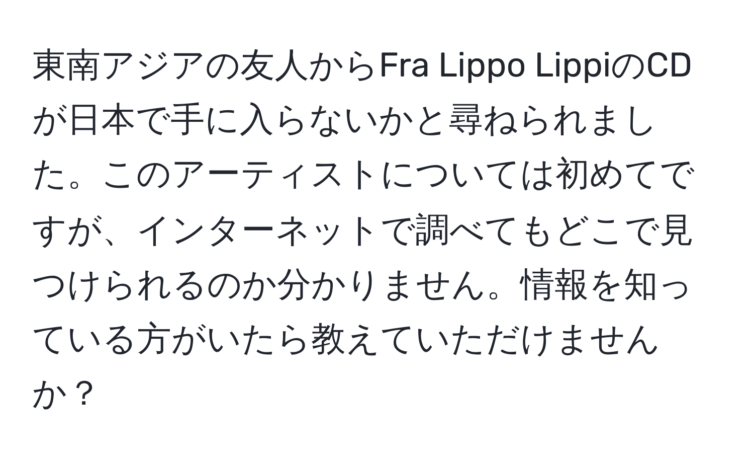 東南アジアの友人からFra Lippo LippiのCDが日本で手に入らないかと尋ねられました。このアーティストについては初めてですが、インターネットで調べてもどこで見つけられるのか分かりません。情報を知っている方がいたら教えていただけませんか？