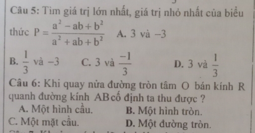 Tìm giá trị lớn nhất, giá trị nhỏ nhất của biểu
thức P= (a^2-ab+b^2)/a^2+ab+b^2  A. 3 và −3
B.  1/3  và -3 C. 3 và  (-1)/3  D. 3 và  1/3 
Câu 6: Khi quay nửa đường tròn tâm O bán kính R
quanh đường kính ABcổ định ta thu được ?
A. Một hình cầu. B. Một hình tròn.
C. Một mặt cầu. D. Một đường tròn.