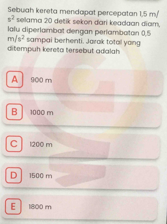 Sebuah kereta mendapat percepatan 1,5 m/
s^2 selama 20 detik sekon dari keadaan diam,
lalu diperlambat dengan perlambatan 0,5
m/s^2 sampai berhenti. Jarak total yang
ditempuh kereta tersebut adalah
A 900 m
B 1000 m
C 1200 m
D 1500 m
E 1800 m