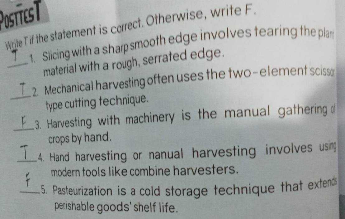 PostíesT 
Write T if the statement is correct. Otherwise, write F 
1. Slicing with a sharp smooth edge involves tearing the plant 
_material with a rough, serrated edge. 
_ 
2.Mechanical harvesting often uses the two-element scisso 
type cutting technique. 
_3. Harvesting with machinery is the manual gathering of 
crops by hand. 
_4. Hand harvesting or nanual harvesting involves using 
modern tools like combine harvesters. 
_5. Pasteurization is a cold storage technique that extends 
perishable goods' shelf life.