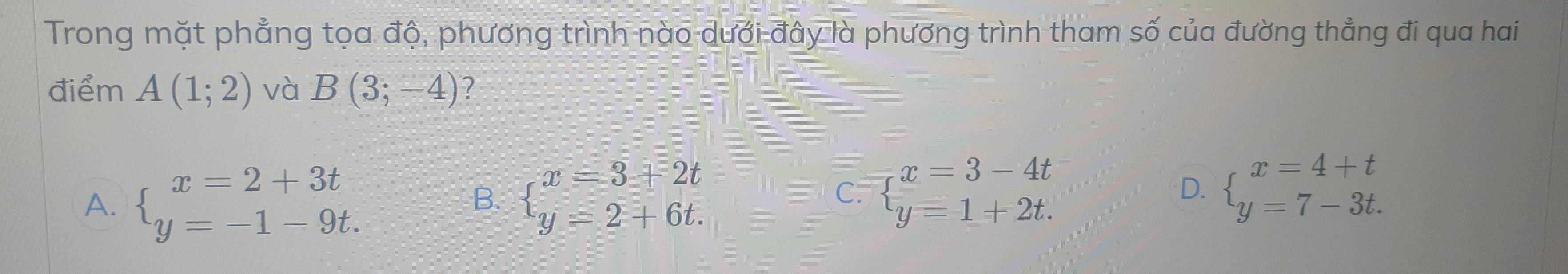 Trong mặt phẳng tọa độ, phương trình nào dưới đây là phương trình tham số của đường thẳng đi qua hai
điểm A(1;2) và B(3;-4) ?
A. beginarrayl x=2+3t y=-1-9t.endarray. beginarrayl x=3+2t y=2+6t.endarray. beginarrayl x=3-4t y=1+2t.endarray. beginarrayl x=4+t y=7-3t.endarray.
B.
C.
D.