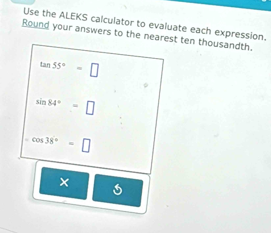 Use the ALEKS calculator to evaluate each expression. 
Round your answers to the nearest ten thousandth.
tan 55°=□
sin 84°=□
cos 38°=□ 
× | =frac □ □  5 ,≤slant