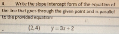 Write the slope intercept form of the equation of 
the line that goes through the given point and is parallel 
to the provided equation:
- (2,4) y=3x+2