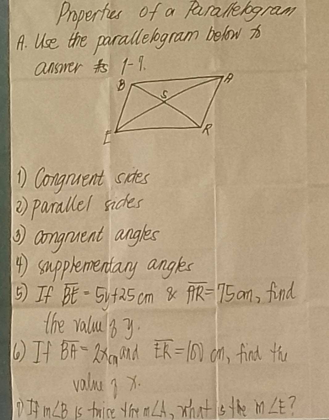 Propertes of a Parallelogram 
A. Use the parallelogram below x
answer t 1-1. 
1 Congnuent sides 
2) parallel sices 
③) congnuent angles 
4) supplementary angles 
5) If overline BE=5v+25cm overline AR=75cm , find 
the valu by. 
() If overline BA=2xcm and overline ER=100cm , find thu 
value ? x.
m∠ B is twice the m∠ A, wh x+1 sthe m∠ E (