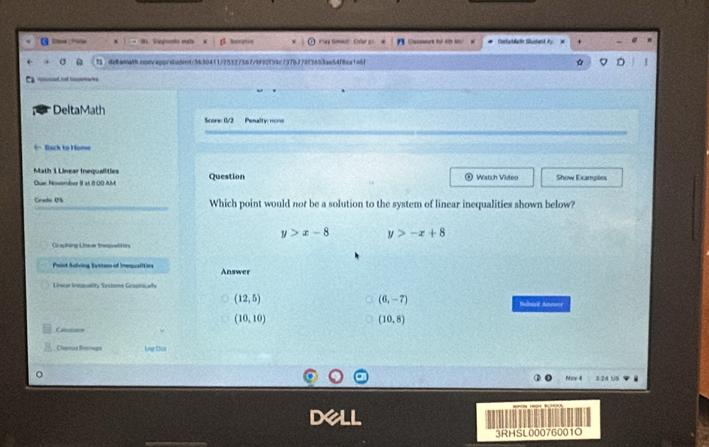 toa Picha Receatove a Komast) Cste Cattsurk f dn k Carla Matr Student
5 deltarath.osnvapp/student/3630411/25327567/9f90f59c737b778f3653ae54f8ca1e6f 
DeltaMath
Score: 0/2 Penalty: none
= Back to Home
Math 1 Linear Inequalities
Que: November 8 at 8 00 AM Question Watch Video Show Examples
Crado: 0% Which point would not be a solution to the system of linear inequalities shown below?
y>x-8 y>-x+8
Graphing Linear treusalities
Point Solving Syxtess of Inequaliies Answer
Lnwar Inequality Systems Graphicaly
(12,5)
(6,-7) Sudurit Amsser
(10,10)
(10,8)
Calesiatre
Chema Barrego Gar Chún
Nov 4 3:24 USi
D
3RHSL00076001O