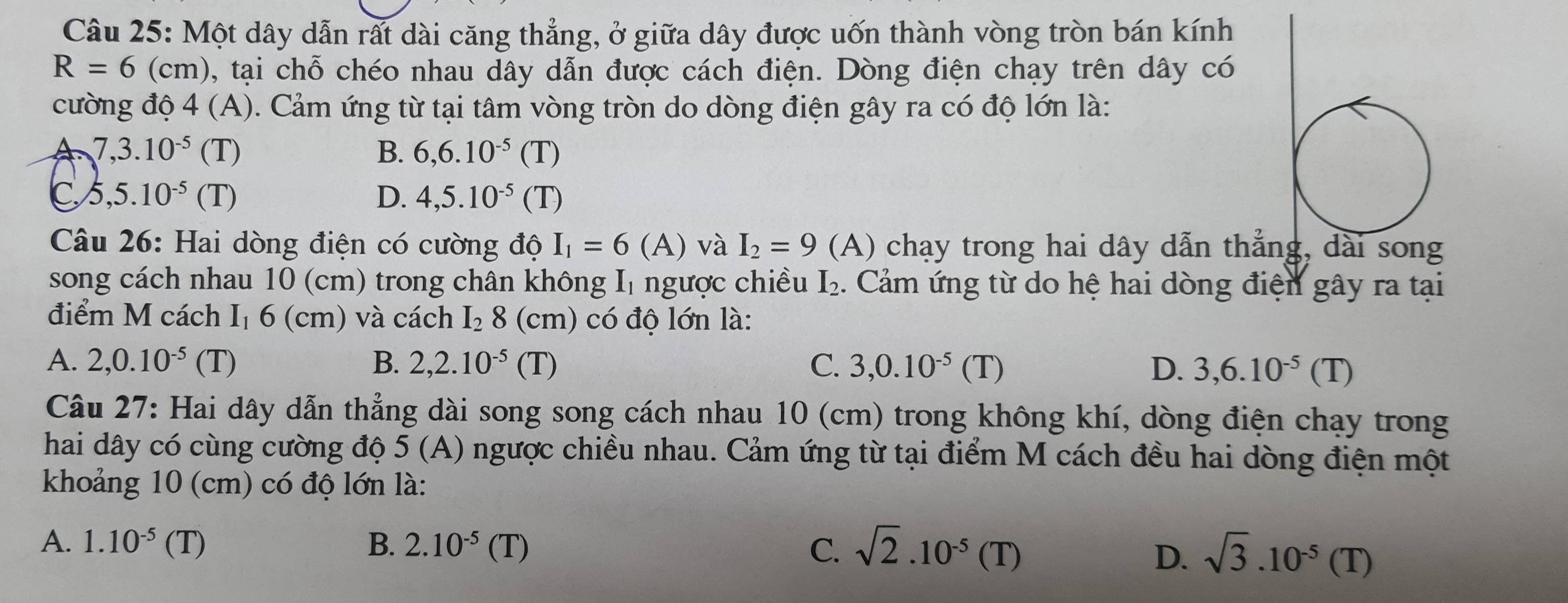 Một dây dẫn rất dài căng thẳng, ở giữa dây được uốn thành vòng tròn bán kính
R=6(cm) , tại chỗ chéo nhau dây dẫn được cách điện. Dòng điện chạy trên dây có
cường độ 4 (A). Cảm ứng từ tại tâm vòng tròn do dòng điện gây ra có độ lớn là:
7,3.10^(-5)(T)
B. 6, 6.10^(-5)(T)
C 5,5.10^(-5)(T)
D. 4,5.10^(-5)(T)
Câu 26: Hai dòng điện có cường độ I_1=6(A) và I_2=9 (A) chạy trong hai dây dẫn thắng, dài song
song cách nhau 10 (cm) trong chân không I₁ ngược chiều I_2. Cảm ứng từ do hệ hai dòng điện gây ra tại
điểm M cách I₁ 6 (cm) và cách I₂ 8 (cm) có độ lớn là:
A. 2, 0.10^(-5)(T) B. 2, 2.10^(-5)(T) C. 3, 0.10^(-5)(T) D. 3,6.10^(-5)(T)
Câu 27: Hai dây dẫn thẳng dài song song cách nhau 10 (cm) trong không khí, dòng điện chạy trong
hai dây có cùng cường độ 5 (A) ngược chiều nhau. Cảm ứng từ tại điểm M cách đều hai dòng điện một
khoảng 10 (cm) có độ lớn là:
A. 1.10^(-5)(T) B. 2.10^(-5)(T) C. sqrt(2).10^(-5)(T) sqrt(3).10^(-5)(T)
D.