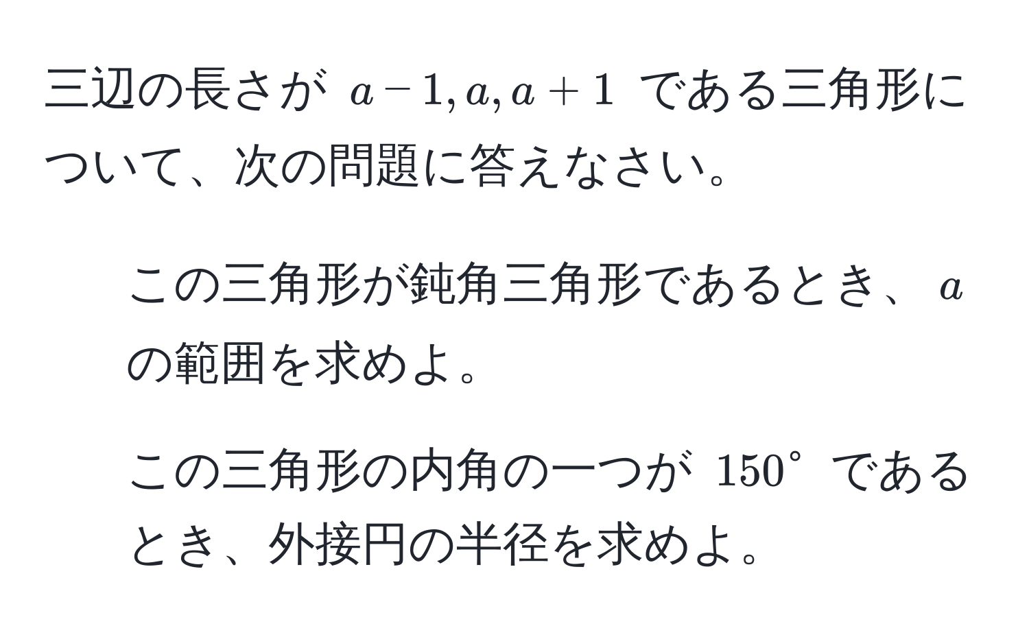 三辺の長さが $a-1, a, a+1$ である三角形について、次の問題に答えなさい。  
1. この三角形が鈍角三角形であるとき、$a$ の範囲を求めよ。  
2. この三角形の内角の一つが $150°$ であるとき、外接円の半径を求めよ。