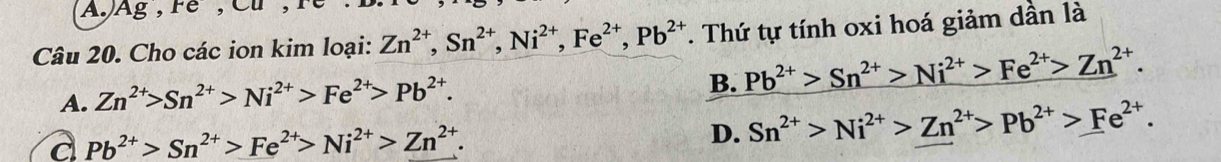 AJ Ag, Fe, Cu
Câu 20. Cho các ion kim loại: Zn^(2+), Sn^(2+), Ni^(2+), Fe^(2+), Pb^(2+). Thứ tự tính oxi hoá giảm dần là
A. Zn^(2+)>Sn^(2+)>Ni^(2+)>Fe^(2+)>Pb^(2+).
B. Pb^(2+)>Sn^(2+)>Ni^(2+)>Fe^(2+)>Zn^(2+).
a Pb^(2+)>Sn^(2+)>Fe^(2+)>Ni^(2+)>Zn^(2+).
D. Sn^(2+)>Ni^(2+)>Zn^(2+)>Pb^(2+)>Fe^(2+).