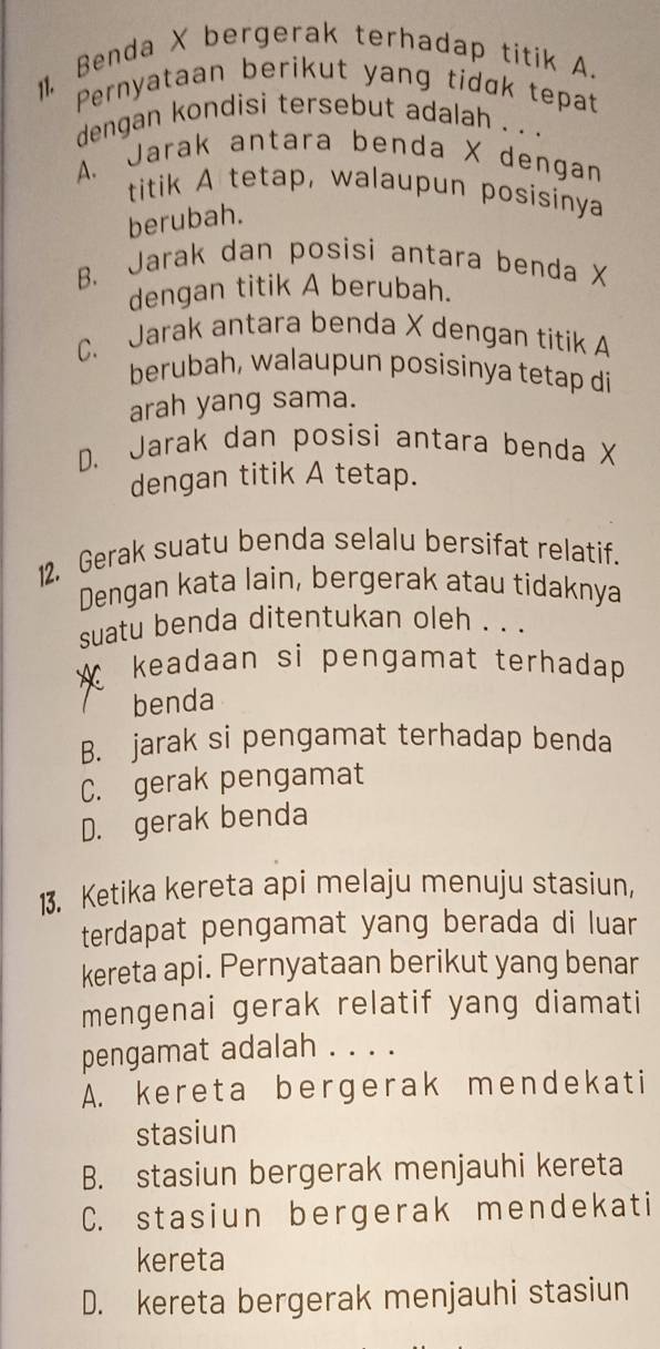 11, Benda X bergerak terhadap titik A.
Pernyataan berikut yang tidɑk tepat
dengan kondisi tersebut adalah . . .
A. Jarak antara benda X dengan
titik A tetap, walaupun posisinya
berubah.
B. Jarak dan posisi antara benda X
dengan titik A berubah.
C. Jarak antara benda X dengan titik A
berubah, walaupun posisinya tetap di
arah yang sama.
D. Jarak dan posisi antara benda X
dengan titik A tetap.
12. Gerak suatu benda selalu bersifat relatif.
Dengan kata lain, bergerak atau tidaknya
suatu benda ditentukan oleh . . .
X keadaan si pengamat terhadap
benda
B. jarak si pengamat terhadap benda
C. gerak pengamat
D. gerak benda
13. Ketika kereta api melaju menuju stasiun,
terdapat pengamat yang berada di luar
kereta api. Pernyataan berikut yang benar
mengenai gerak relatif yang diamati
pengamat adalah . . . .
A. kereta bergerak mendekati
stasiun
B. stasiun bergerak menjauhi kereta
C. stasiun bergerak mendekati
kereta
D. kereta bergerak menjauhi stasiun