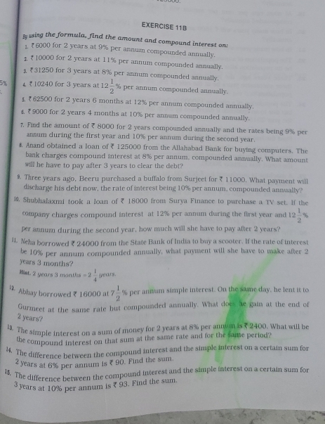 Busing the formula, find the amount and compound interest on:
1 ₹ 6000 for 2 years at 9% per annum compounded annually.
1 ₹10000 for 2 years at 11% per annum compounded annually.
₹ 31250 for 3 years at 8% per annum compounded annually.
5% 4. ₹ 10240 for 3 years at 12 1/2  % per annum compounded annually.
₹ 62500 for 2 years 6 months at 12% per annum compounded annually.
§, ₹ 9000 for 2 years 4 months at 10% per annum compounded annually.
7. Find the amount of ₹ 8000 for 2 years compounded annually and the rates being 9% per
annum during the first year and 10% per annum during the second year.
& Anand obtained a loan of ₹ 125000 from the Allahabad Bank for buying computers. The
bank charges compound interest at 8% per annum, compounded annually. What amount
will he have to pay after 3 years to clear the debt?
9 Three years ago, Beeru purchased a buffalo from Surjeet for ₹ 11000. What payment will
discharge his debt now, the rate of interest being 10% per annum, compounded annually?
l0. Shubhalaxmi took a loan of ₹ 18000 from Surya Finance to purchase a TV set. If the
company charges compound interest at 12% per annum during the first year and 12 1/2 %
per annum during the second year, how much will she have to pay after 2 years?
l1. Neha borrowed ₹ 24000 from the State Bank of India to buy a scooter. If the rate of interest
be 10% per annum compounded annually, what payment will she have to make after 2
years 3 months?
Hist. 2 years 3 months =2 1/4  years.
 Abhay borrowed ₹ 16000 at 7 1/2 % 6 per annum simple interest. On the same day, he lent it to
Gurmeet at the same rate but compounded annually. What does he gain at the end of
2 years?
13. The simple interest on a sum of money for 2 years at 8% per annum is ? 2400. What will be
the compound interest on that sum at the same rate and for the same period?
14. The difference between the compound interest and the simple interest on a certain sum for
2 years at 6% per annum is ₹ 90. Find the sum.
1. The difference between the compound interest and the simple interest on a certain sum for
3 years at 10% per annum is ? 93. Find the sum