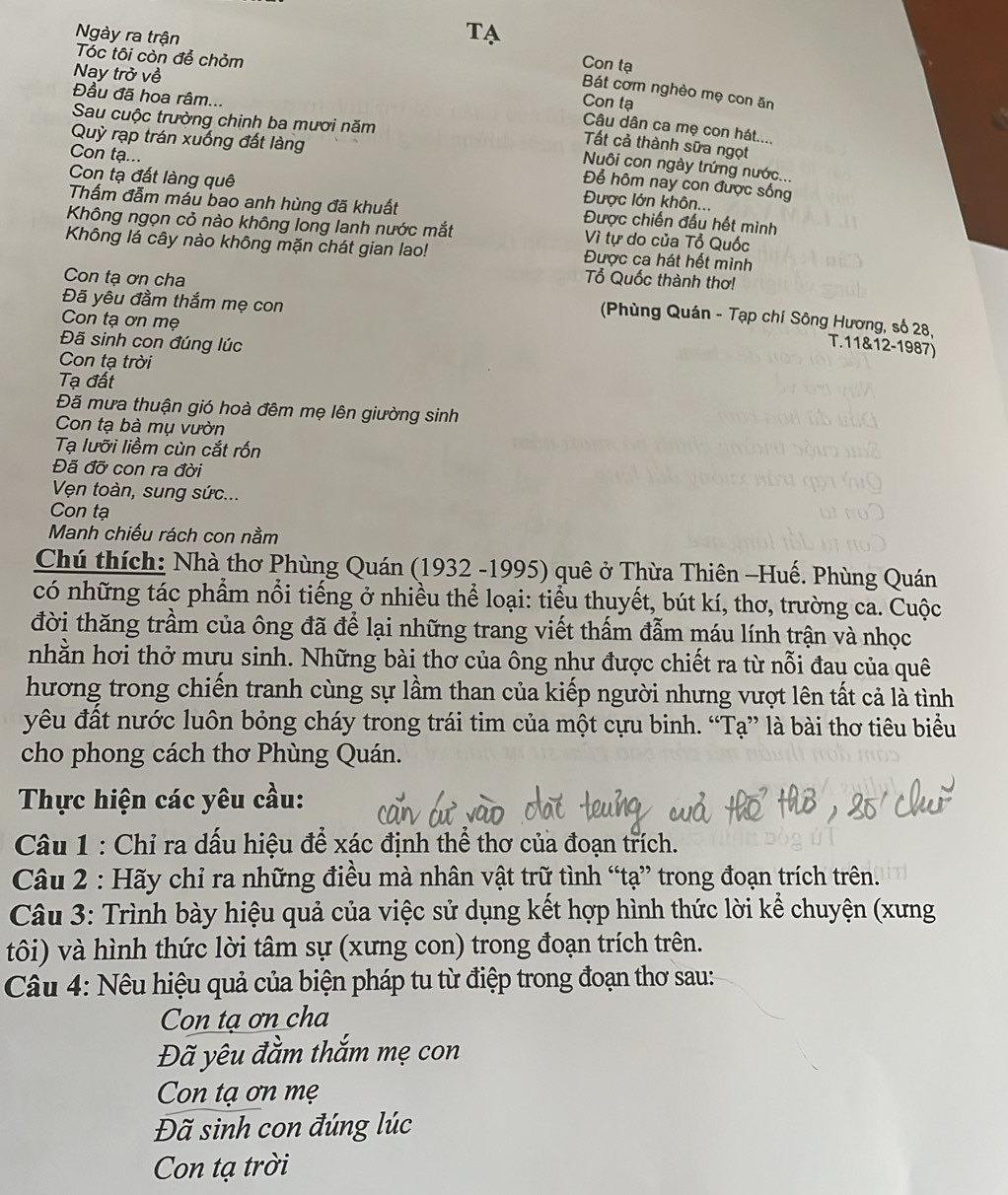 Ngày ra trận Con tạ
Tóc tôi còn để chỏm
Nay trở về
Bát cơm nghèo mẹ con ăn
Đầu đã hoa râm...
Con tạ
Sau cuộc trường chinh ba mươi năm
Câu dân ca mẹ con hát....
Quỳ rạp trán xuống đất làng
Tất cả thành sữa ngọt
Con tạ...
Nuôi con ngày trứng nước..,
Để hôm nay con được sống
Con tạ đất làng quê Được lớn khôn...
Thấm đẫm mẫu bao anh hùng đã khuất Được chiến đấu hết mình
Không ngọn cỏ nào không long lanh nước mắt Vì tự do của Tổ Quốc
Không lá cây nào không mặn chát gian lao! Được ca hát hết mình
Tổ Quốc thành thơ!
Đã yêu đầm thắm mẹ con
Con tạ ơn cha  (Phùng Quán - Tạp chí Sông Hương, số 28,
Con tạ ơn mẹ
Đã sinh con đúng lúc
T.11&12-1987)
Con tạ trời
Tạ đất
Đã mưa thuận gió hoà đêm mẹ lên giường sinh
Con tạ bà mụ vườn
Tạ lưỡi liềm cùn cắt rốn
Đã đỡ con ra đời
Vện toàn, sung sức...
Con tạ
Manh chiếu rách con nằm
Chú thích: Nhà thơ Phùng Quán (1932 -1995) quê ở Thừa Thiên -Huế. Phùng Quán
có những tác phẩm nổi tiếng ở nhiều thể loại: tiểu thuyết, bút kí, thơ, trường ca. Cuộc
đời thăng trầm của ông đã để lại những trang viết thấm đẫm máu lính trận và nhọc
nhằn hơi thở mưu sinh. Những bài thơ của ông như được chiết ra từ nỗi đau của quê
hương trong chiến tranh cùng sự lầm than của kiếp người nhưng vượt lên tất cả là tình
yêu đất nước luôn bỏng cháy trong trái tim của một cựu binh. “Tạ” là bài thơ tiêu biểu
cho phong cách thơ Phùng Quán.
Thực hiện các yêu cầu:
Câu 1 : Chỉ ra dấu hiệu để xác định thể thơ của đoạn trích.
Câu 2 : Hãy chỉ ra những điều mà nhân vật trữ tình “tạ” trong đoạn trích trên.
Câu 3: Trình bày hiệu quả của việc sử dụng kết hợp hình thức lời kể chuyện (xưng
tôi) và hình thức lời tâm sự (xưng con) trong đoạn trích trên.
Câu 4: Nêu hiệu quả của biện pháp tu từ điệp trong đoạn thơ sau:
Con tạ ơn cha
Đã yêu đằm thắm mẹ con
Con tạ ơn mẹ
Đã sinh con đúng lúc
Con tạ trời