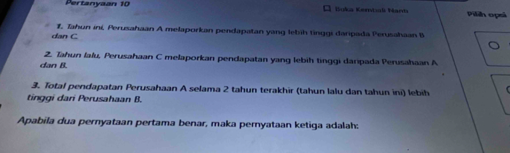 Pertanyaan 10 Buka Kembali Nant Pilih opsi 
1. Tahun ini, Perusahaan A melaporkan pendapatan yang lebīh tinggi daripada Perusahaan B
dan C
2. Tahun lalu, Perusahaan C melaporkan pendapatan yang lebih tinggi daripada Perusahaan A
dan B. 
3. Total pendapatan Perusahaan A selama 2 tahun terakhir (tahun lalu dan tahun ini) lebíh 
( 
tinggi dari Perusahaan B. 
Apabila dua pernyataan pertama benar, maka peryataan ketiga adalah: