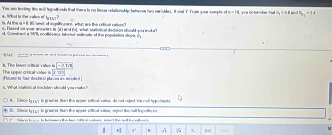 You are testing the null hypothesis that there is no linear relationship between two variables, X and Y. From your sample of n=18
a. What is the value of t_STAT ? , you determine that b_1=4.8 and S_b_1=1A
b. At the a=0.05 level of significance, what are the critical values?
c. Based on your answers to (a) and (b), what statistical decision should you make?
d. Construct a 95% confidence interval estimate of the population slope, beta _1
*STAT 
b. The lower critical value is -2.120
The upper critical value is [2.120
(Round to four decimal places as needed )
c. What statistical decision should you make?
A. Since 157AT is greater than the upper critical value, do not reject the null hypothesis.
B. Since ISTAT is greater than the upper critical value, reject the null hypothesis
C Since t____ is hatween the twn critical values relert the null hunothesis
÷ =: a° |=| sqrt(8) sqrt[4](8) θ. (8,1) Lane
×