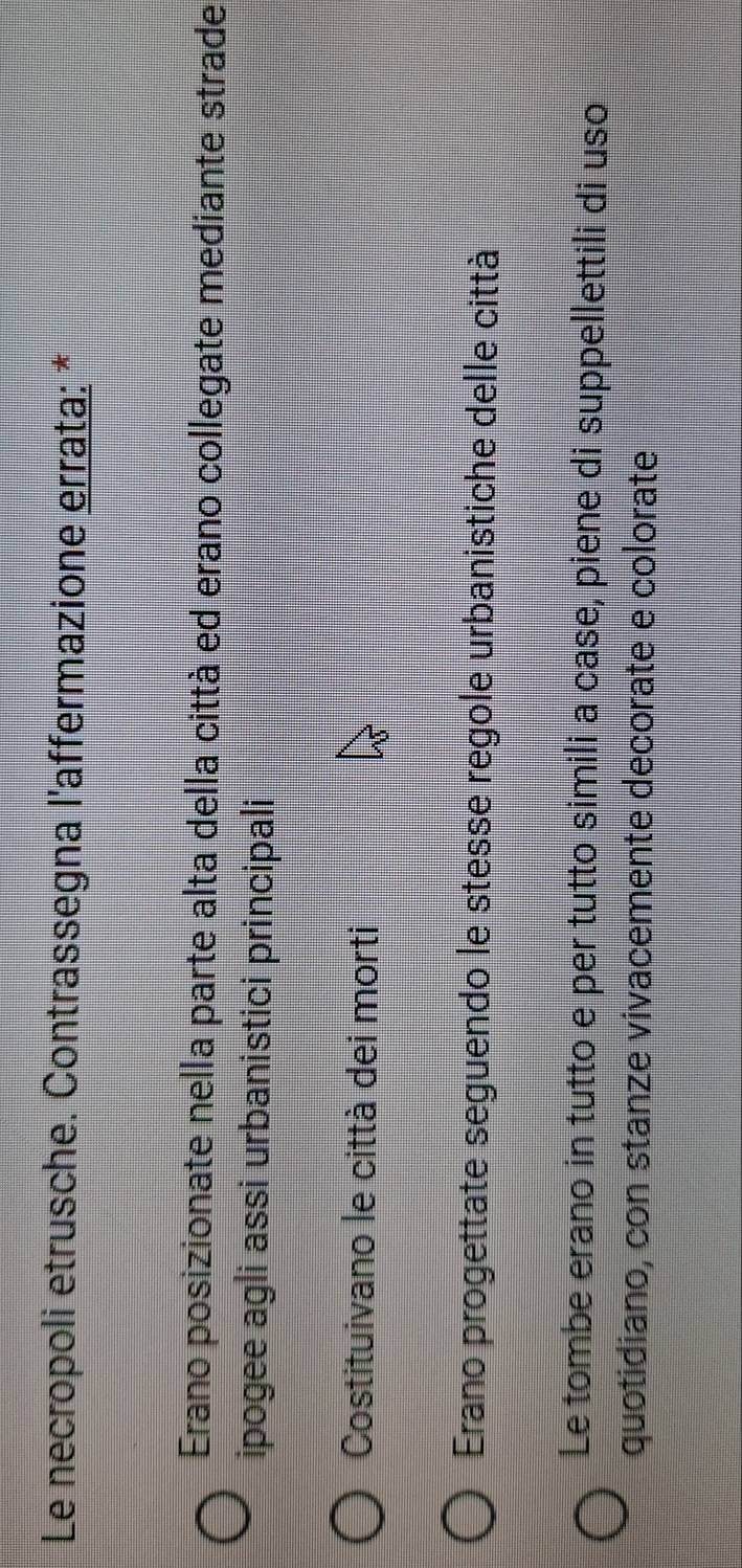 Le necropoli etrusche. Contrassegna l'affermazione errata: *
Erano posizionate nella parte alta della città ed erano collegate mediante strade
ipogee agli assi urbanistici principali
Costituivano le città dei morti
Erano progettate seguendo le stesse regole urbanistiche delle città
Le tombe erano in tutto e per tutto simili a case, piene di suppellettili di uso
quotidiano, con stanze vivacemente decorate e colorate