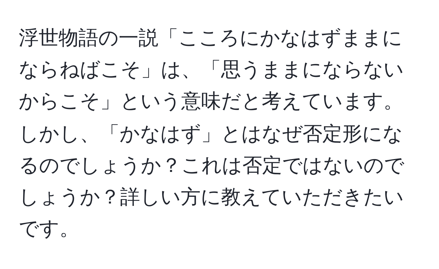 浮世物語の一説「こころにかなはずままにならねばこそ」は、「思うままにならないからこそ」という意味だと考えています。しかし、「かなはず」とはなぜ否定形になるのでしょうか？これは否定ではないのでしょうか？詳しい方に教えていただきたいです。