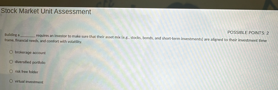 Stock Market Unit Assessment
POSSIBLE POINTS: 2
Building a_ requires an investor to make sure that their asset mix (e.g., stocks, bonds, and short-term investments) are aligned to their investment time
frame, financial needs, and comfort with volatility.
brokerage account
diversified portfolio
risk free folder
virtual investment