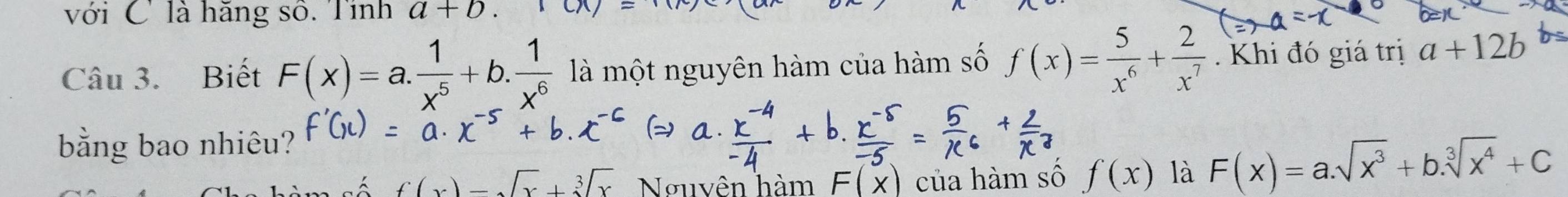 với C là hăng số. Tính a+b.10x
Câu 3. Biết F(x)=a. 1/x^5 +b. 1/x^6  là một nguyên hàm của hàm số f(x)= 5/x^6 + 2/x^7 . Khi đó giá trị a+12b
bằng bao nhiêu?
f(x)=sqrt(x)+sqrt[3](x) Nguyên hàm F(x) của hàm số f(x) là F(x)=a.sqrt(x^3)+b.sqrt[3](x^4)+C