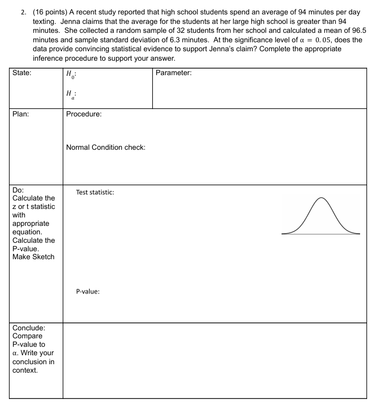 A recent study reported that high school students spend an average of 94 minutes per day
texting. Jenna claims that the average for the students at her large high school is greater than 94
minutes. She collected a random sample of 32 students from her school and calculated a mean of 96.5
minutes and sample standard deviation of 6.3 minutes. At the significance level of alpha =0.05 , does the
data provide convincing statistical evidence to support Jenna's claim? Complete the appropriate
S
Pl
D
C
z 
wi
a
e
C
P
M
C
C
P
α.
co
co