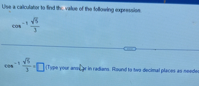 Use a calculator to find the value of the following expression.
cos^(-1) sqrt(5)/3 
cos^(-1) sqrt(5)/3 =□ (Type your anse ar in radians. Round to two decimal places as neede