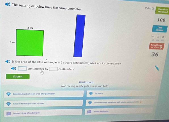 The rectangles below have the same perimeter. answered 
Video ⑥ Questions
100
elopsed Time 
97 34 
oi of 100 0 Senart Score 
36 
If the area of the blue rectangle is 5 square centimeters, what are its dimensions? 
D) centimeters by centimeters
Submit 
Work it out 
Not feeling ready yet? These can help: 
Relationship between area and perimeter Perimeter 
Area of rectangles and squares Solve one-step equatione with whole nommers (190) 
Lesson: Area of rectangles Lesson: Perimetar