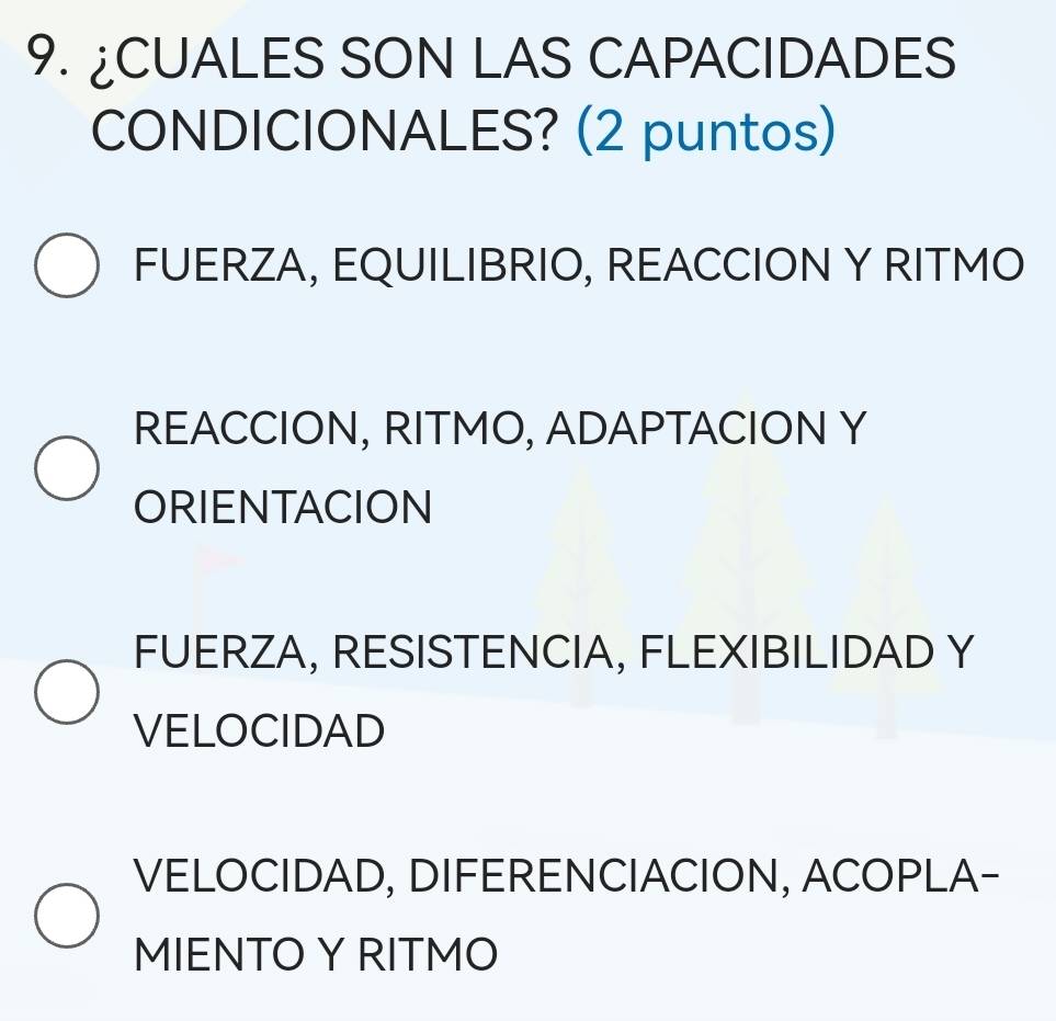 ¿CUALES SON LAS CAPACIDADES
CONDICIONALES? (2 puntos)
FUERZA, EQUILIBRIO, REACCION Y RITMO
REACCION, RITMO, ADAPTACION Y
ORIENTACION
FUERZA, RESISTENCIA, FLEXIBILIDAD Y
VELOCIDAD
VELOCIDAD, DIFERENCIACION, ACOPLA-
MIENTO Y RITMO